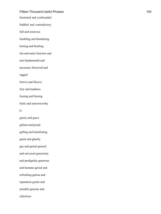 Fifteen Thousand Useful Phrases 150
frustrated and confounded
fuddled and contradictory
full and sonorous
fumbling and blundering
fuming and bustling
fun and satire function and
aim fundamental and
necessary furrowed and
ragged
furtive and illusive
fury and madness
fussing and fuming
futile and untrustworthy
G
gaiety and grace
gallant and proud
galling and humiliating
gaunt and ghastly
gay and genial general
and universal generosity
and prodigality generous
and humane genial and
refreshing genius and
reputation gentle and
amiable genuine and
infectious
 