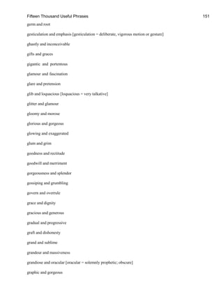 Fifteen Thousand Useful Phrases 151
germ and root
gesticulation and emphasis [gesticulation = deliberate, vigorous motion or gesture]
ghastly and inconceivable
gifts and graces
gigantic and portentous
glamour and fascination
glare and pretension
glib and loquacious [loquacious = very talkative]
glitter and glamour
gloomy and morose
glorious and gorgeous
glowing and exaggerated
glum and grim
goodness and rectitude
goodwill and merriment
gorgeousness and splendor
gossiping and grumbling
govern and overrule
grace and dignity
gracious and generous
gradual and progressive
graft and dishonesty
grand and sublime
grandeur and massiveness
grandiose and oracular [oracular = solemnly prophetic; obscure]
graphic and gorgeous
 