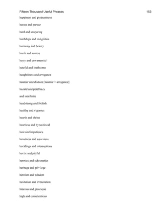 Fifteen Thousand Useful Phrases 153
happiness and pleasantness
harass and pursue
hard and unsparing
hardships and indignities
harmony and beauty
harsh and austere
hasty and unwarranted
hateful and loathsome
haughtiness and arrogance
hauteur and disdain [hauteur = arrogance]
hazard and peril hazy
and indefinite
headstrong and foolish
healthy and vigorous
hearth and shrine
heartless and hypocritical
heat and impatience
heaviness and weariness
hecklings and interruptions
hectic and pitiful
heretics and schismatics
heritage and privilege
heroism and wisdom
hesitation and irresolution
hideous and grotesque
high and conscientious
 
