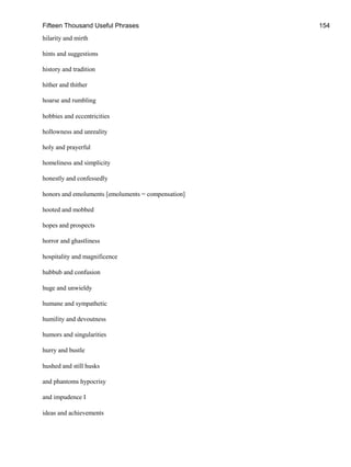 Fifteen Thousand Useful Phrases 154
hilarity and mirth
hints and suggestions
history and tradition
hither and thither
hoarse and rumbling
hobbies and eccentricities
hollowness and unreality
holy and prayerful
homeliness and simplicity
honestly and confessedly
honors and emoluments [emoluments = compensation]
hooted and mobbed
hopes and prospects
horror and ghastliness
hospitality and magnificence
hubbub and confusion
huge and unwieldy
humane and sympathetic
humility and devoutness
humors and singularities
hurry and bustle
hushed and still husks
and phantoms hypocrisy
and impudence I
ideas and achievements
 