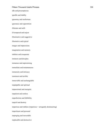 Fifteen Thousand Useful Phrases 155
idle and presumptuous
ignoble and shabby
ignominy and misfortune
ignorance and superstition
illiterate and unfit
ill-tempered and unjust
illuminative and suggestive
illustrative and typical
images and impressions
imagination and memory
imbitter and exasperate
imitators and disciples
immature and unpromising
immediate and instantaneous
immensity and intricacy
imminent and terrible
immovable and unchangeable
impalpable and spiritual
impassioned and energetic
impatient and restless
imperfection and fallibility
imperil and destroy
imperious and ruthless [imperious = arrogantly domineering]
impertinent and personal
impinging and inexorable
implacable and destructive
 