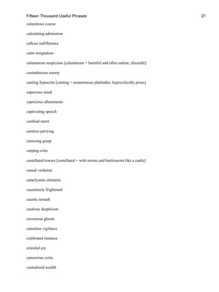 Fifteen Thousand Useful Phrases 21
calamitous course
calculating admiration
callous indifference
calm resignation
calumnious suspicions [calumnious = harmful and often untrue; discredit]
cantankerous enemy
canting hypocrite [canting = monotonous platitudes; hypocritically pious]
capacious mind
capricious allurements
captivating speech
cardinal merit
careless parrying
caressing grasp
carping critic
castellated towers [castellated = with turrets and battlements like a castle]
casual violation
cataclysmic elements
causelessly frightened
caustic remark
cautious skepticism
cavernous gloom
ceaseless vigilance
celebrated instance
celestial joy
censorious critic
centralized wealth
 