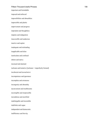 Fifteen Thousand Useful Phrases 156
important and formidable
imposed and enforced
impossibilities and absurdities
impressible and plastic
improvement and progress
imprudent and thoughtless
impulse and indignation
inaccessible and audacious
inactive and supine
inadequate and misleading
inapplicable and alien
inarticulate and confused
inborn and native
incensed and alarmed
inchoate and tentative [inchoate = imperfectly formed]
incoherent and inconclusive
incompetence and ignorance
incomplete and erroneous
incongruity and absurdity
inconvenient and troublesome
incorrigible and irrepressible
incredulous and mortified
indefatigable and irresistible
indefinite and vague
independent and democratic
indifference and brevity
 