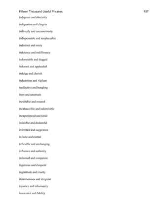 Fifteen Thousand Useful Phrases 157
indigence and obscurity
indignation and chagrin
indirectly and unconsciously
indispensable and irreplaceable
indistinct and misty
indolence and indifference
indomitable and dogged
indorsed and applauded
indulge and cherish
industrious and vigilant
ineffective and bungling
inert and uncertain
inevitable and assured
inexhaustible and indomitable
inexperienced and timid
infallible and disdainful
inference and suggestion
infinite and eternal
inflexible and unchanging
influence and authority
informed and competent
ingenious and eloquent
ingratitude and cruelty
inharmonious and irregular
injustice and inhumanity
innocence and fidelity
 