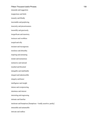 Fifteen Thousand Useful Phrases 158
innuendo and suggestion
inopportune and futile
insanely and blindly
inscrutable and perplexing
insecurity and precariousness
insensibly and graciously
insignificant and transitory
insincere and worthless
insipid and silly
insistent and incongruous
insolence and absurdity
inspiring and animating
instant and momentous
instinctive and rational
insulted and thwarted
intangible and indefinable
integral and indestructible
integrity and honor
intelligence and insight
intense and overpowering
intentness and interest
interesting and engrossing
intimate and familiar
intolerant and bumptious [bumptious = loudly assertive; pushy]
intractable and untameable
intricate and endless
 
