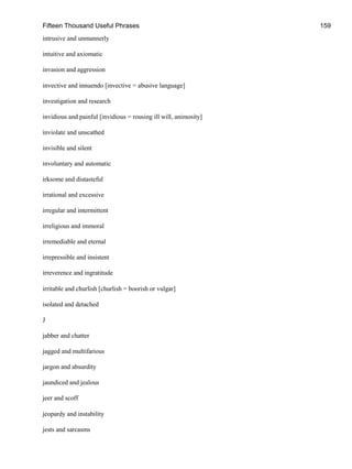 Fifteen Thousand Useful Phrases 159
intrusive and unmannerly
intuitive and axiomatic
invasion and aggression
invective and innuendo [invective = abusive language]
investigation and research
invidious and painful [invidious = rousing ill will, animosity]
inviolate and unscathed
invisible and silent
involuntary and automatic
irksome and distasteful
irrational and excessive
irregular and intermittent
irreligious and immoral
irremediable and eternal
irrepressible and insistent
irreverence and ingratitude
irritable and churlish [churlish = boorish or vulgar]
isolated and detached
J
jabber and chatter
jagged and multifarious
jargon and absurdity
jaundiced and jealous
jeer and scoff
jeopardy and instability
jests and sarcasms
 