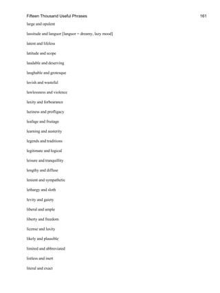 Fifteen Thousand Useful Phrases 161
large and opulent
lassitude and languor [languor = dreamy, lazy mood]
latent and lifeless
latitude and scope
laudable and deserving
laughable and grotesque
lavish and wasteful
lawlessness and violence
laxity and forbearance
laziness and profligacy
leafage and fruitage
learning and austerity
legends and traditions
legitimate and logical
leisure and tranquillity
lengthy and diffuse
lenient and sympathetic
lethargy and sloth
levity and gaiety
liberal and ample
liberty and freedom
license and laxity
likely and plausible
limited and abbreviated
listless and inert
literal and exact
 