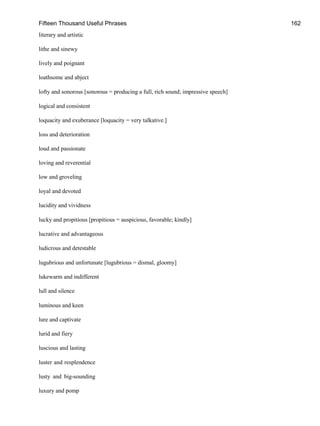 Fifteen Thousand Useful Phrases 162
literary and artistic
lithe and sinewy
lively and poignant
loathsome and abject
lofty and sonorous [sonorous = producing a full, rich sound; impressive speech]
logical and consistent
loquacity and exuberance [loquacity = very talkative.]
loss and deterioration
loud and passionate
loving and reverential
low and groveling
loyal and devoted
lucidity and vividness
lucky and propitious [propitious = auspicious, favorable; kindly]
lucrative and advantageous
ludicrous and detestable
lugubrious and unfortunate [lugubrious = dismal, gloomy]
lukewarm and indifferent
lull and silence
luminous and keen
lure and captivate
lurid and fiery
luscious and lasting
luster and resplendence
lusty and big-sounding
luxury and pomp
 