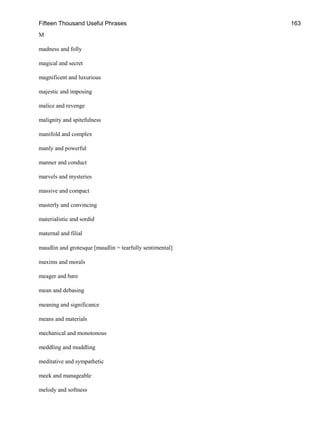 Fifteen Thousand Useful Phrases 163
M
madness and folly
magical and secret
magnificent and luxurious
majestic and imposing
malice and revenge
malignity and spitefulness
manifold and complex
manly and powerful
manner and conduct
marvels and mysteries
massive and compact
masterly and convincing
materialistic and sordid
maternal and filial
maudlin and grotesque [maudlin = tearfully sentimental]
maxims and morals
meager and bare
mean and debasing
meaning and significance
means and materials
mechanical and monotonous
meddling and muddling
meditative and sympathetic
meek and manageable
melody and softness
 
