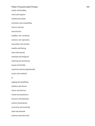 Fifteen Thousand Useful Phrases 165
moody and brooding
moral and religious
morbid and irritable
motionless and commanding
motives and aims
mud and mire
muddled and incoherent
murmurs and reproaches
muscularity and morality
mutable and fleeting
mute and insensate
mutilated and disfigured
muttering and murmuring
mutual and friendly
mysterious and incomprehensible
mystic and wonderful
N
nagging and squabbling
nameless and obscure
narrow and timorous
natural and spontaneous
nauseous and disgusting
neatness and propriety
necessarily and essentially
needs and demands
nefarious and malevolent
 