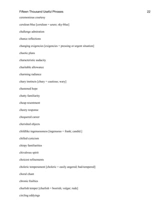 Fifteen Thousand Useful Phrases 22
ceremonious courtesy
cerulean blue [cerulean = azure; sky-blue]
challenge admiration
chance reflections
changing exigencies [exigencies = pressing or urgent situation]
chaotic plans
characteristic audacity
charitable allowance
charming radiance
chary instincts [chary = cautious; wary]
chastened hope
chatty familiarity
cheap resentment
cheery response
chequered career
cherished objects
childlike ingenuousness [ingenuous = frank; candid.]
chilled cynicism
chirpy familiarities
chivalrous spirit
choicest refinements
choleric temperament [choleric = easily angered; bad-tempered]
choral chant
chronic frailties
churlish temper [churlish = boorish; vulgar; rude]
circling eddyings
 