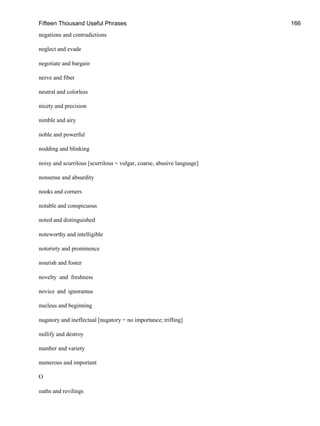 Fifteen Thousand Useful Phrases 166
negations and contradictions
neglect and evade
negotiate and bargain
nerve and fiber
neutral and colorless
nicety and precision
nimble and airy
noble and powerful
nodding and blinking
noisy and scurrilous [scurrilous = vulgar, coarse, abusive language]
nonsense and absurdity
nooks and corners
notable and conspicuous
noted and distinguished
noteworthy and intelligible
notoriety and prominence
nourish and foster
novelty and freshness
novice and ignoramus
nucleus and beginning
nugatory and ineffectual [nugatory = no importance; trifling]
nullify and destroy
number and variety
numerous and important
O
oaths and revilings
 