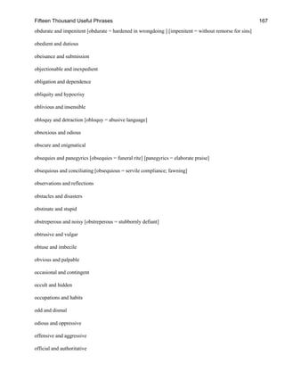 Fifteen Thousand Useful Phrases 167
obdurate and impenitent [obdurate = hardened in wrongdoing ] [impenitent = without remorse for sins]
obedient and dutious
obeisance and submission
objectionable and inexpedient
obligation and dependence
obliquity and hypocrisy
oblivious and insensible
obloquy and detraction [obloquy = abusive language]
obnoxious and odious
obscure and enigmatical
obsequies and panegyrics [obsequies = funeral rite] [panegyrics = elaborate praise]
obsequious and conciliating [obsequious = servile compliance; fawning]
observations and reflections
obstacles and disasters
obstinate and stupid
obstreperous and noisy [obstreperous = stubbornly defiant]
obtrusive and vulgar
obtuse and imbecile
obvious and palpable
occasional and contingent
occult and hidden
occupations and habits
odd and dismal
odious and oppressive
offensive and aggressive
official and authoritative
 
