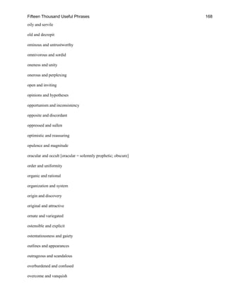 Fifteen Thousand Useful Phrases 168
oily and servile
old and decrepit
ominous and untrustworthy
omnivorous and sordid
oneness and unity
onerous and perplexing
open and inviting
opinions and hypotheses
opportunism and inconsistency
opposite and discordant
oppressed and sullen
optimistic and reassuring
opulence and magnitude
oracular and occult [oracular = solemnly prophetic; obscure]
order and uniformity
organic and rational
organization and system
origin and discovery
original and attractive
ornate and variegated
ostensible and explicit
ostentatiousness and gaiety
outlines and appearances
outrageous and scandalous
overburdened and confused
overcome and vanquish
 