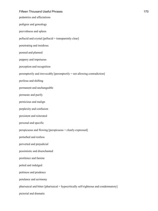 Fifteen Thousand Useful Phrases 170
pedantries and affectations
pedigree and genealogy
peevishness and spleen
pellucid and crystal [pellucid = transparently clear]
penetrating and insidious
penned and planned
peppery and impetuous
perception and recognition
peremptorily and irrevocably [peremptorily = not allowing contradiction]
perilous and shifting
permanent and unchangeable
permeate and purify
pernicious and malign
perplexity and confusion
persistent and reiterated
personal and specific
perspicuous and flowing [perspicuous = clearly expressed]
perturbed and restless
perverted and prejudicial
pessimistic and disenchanted
pestilence and famine
petted and indulged
pettiness and prudence
petulance and acrimony
pharisaical and bitter [pharisaical = hypocritically self-righteous and condemnatory]
pictorial and dramatic
 