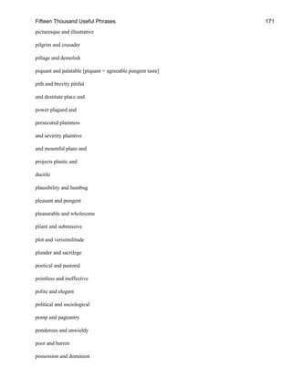 Fifteen Thousand Useful Phrases 171
picturesque and illustrative
pilgrim and crusader
pillage and demolish
piquant and palatable [piquant = agreeable pungent taste]
pith and brevity pitiful
and destitute place and
power plagued and
persecuted plainness
and severity plaintive
and mournful plans and
projects plastic and
ductile
plausibility and humbug
pleasant and pungent
pleasurable and wholesome
pliant and submissive
plot and verisimilitude
plunder and sacrilege
poetical and pastoral
pointless and ineffective
polite and elegant
political and sociological
pomp and pageantry
ponderous and unwieldy
poor and barren
possession and dominion
 
