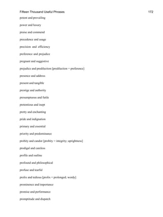 Fifteen Thousand Useful Phrases 172
potent and prevailing
power and luxury
praise and commend
precedence and usage
precision and efficiency
preference and prejudice
pregnant and suggestive
prejudice and predilection [predilection = preference]
presence and address
present and tangible
prestige and authority
presumptuous and futile
pretentious and inept
pretty and enchanting
pride and indignation
primary and essential
priority and predominance
probity and candor [probity = integrity; uprightness]
prodigal and careless
profile and outline
profound and philosophical
profuse and tearful
prolix and tedious [prolix = prolonged; wordy]
prominence and importance
promise and performance
promptitude and dispatch
 