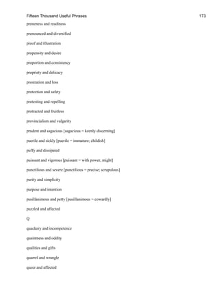 Fifteen Thousand Useful Phrases 173
proneness and readiness
pronounced and diversified
proof and illustration
propensity and desire
proportion and consistency
propriety and delicacy
prostration and loss
protection and safety
protesting and repelling
protracted and fruitless
provincialism and vulgarity
prudent and sagacious [sagacious = keenly discerning]
puerile and sickly [puerile = immature; childish]
puffy and dissipated
puissant and vigorous [puissant = with power, might]
punctilious and severe [punctilious = precise; scrupulous]
purity and simplicity
purpose and intention
pusillanimous and petty [pusillanimous = cowardly]
puzzled and affected
Q
quackery and incompetence
quaintness and oddity
qualities and gifts
quarrel and wrangle
queer and affected
 