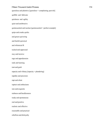 Fifteen Thousand Useful Phrases 174
querulous and plaintive [querulous = complaining; peevish]
quibble and fabricate
quickness and agility
quiet and unobtrusive
quintessential and nuclear [quintessential = perfect example]
quips and cranks quirks
and graces quivering
and fearful quizzical
and whimsical R
racked and oppressed
racy and incisive
rage and apprehension
rank and learning
rant and gush
rapacity and villainy [rapacity = plundering]
rapidity and precision
rapt and silent
rapture and enthusiasm
rare and exquisite
rashness and heedlessness
ready and spontaneous
real and positive
realistic and effective
reasonable and practical
rebellion and disloyalty
 