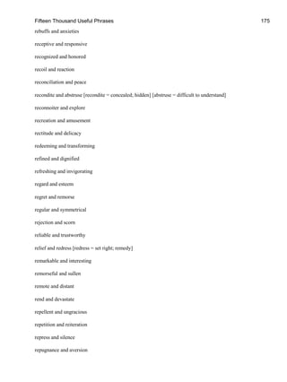 Fifteen Thousand Useful Phrases 175
rebuffs and anxieties
receptive and responsive
recognized and honored
recoil and reaction
reconciliation and peace
recondite and abstruse [recondite = concealed; hidden] [abstruse = difficult to understand]
reconnoiter and explore
recreation and amusement
rectitude and delicacy
redeeming and transforming
refined and dignified
refreshing and invigorating
regard and esteem
regret and remorse
regular and symmetrical
rejection and scorn
reliable and trustworthy
relief and redress [redress = set right; remedy]
remarkable and interesting
remorseful and sullen
remote and distant
rend and devastate
repellent and ungracious
repetition and reiteration
repress and silence
repugnance and aversion
 