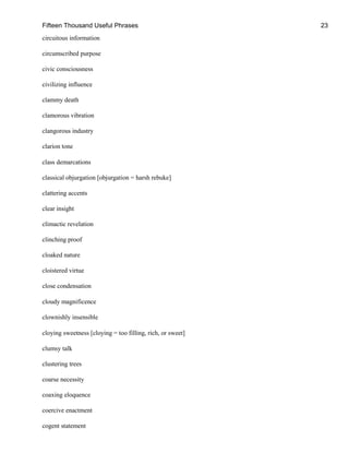 Fifteen Thousand Useful Phrases 23
circuitous information
circumscribed purpose
civic consciousness
civilizing influence
clammy death
clamorous vibration
clangorous industry
clarion tone
class demarcations
classical objurgation [objurgation = harsh rebuke]
clattering accents
clear insight
climactic revelation
clinching proof
cloaked nature
cloistered virtue
close condensation
cloudy magnificence
clownishly insensible
cloying sweetness [cloying = too filling, rich, or sweet]
clumsy talk
clustering trees
coarse necessity
coaxing eloquence
coercive enactment
cogent statement
 