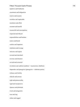 Fifteen Thousand Useful Phrases 176
repulsive and loathsome
resentment and indignation
reserve and coyness
resistless and implacable
resolution and effort
resonant and tuneful
resourceful and unscrupulous
respected and obeyed
responsibilities and burdens
restive and bored
restless and impatient
retaliation and revenge
reticence and repose
revered and cherished
reverses and disasters
revised and corrected
revolution and sedition [sedition = insurrection; rebellion]
rhapsodies and panegyrics [panegyrics = elaborate praise]
richness and fertility
ridicule and censure
right and praiseworthy
rigid and inexpressive
ripeness and plenitude
rivals and antagonists
roar and ring
robust and rugged
 
