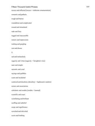 Fifteen Thousand Useful Phrases 177
rococo and affected [rococo = elaborate ornamentation]
romantic and pathetic
rough and barren
roundabout and complicated
roused and stimulated
rude and fiery
rugged and inaccessible
rumors and impressions
rushing and gurgling
rust and disuse
S
sad and melancholy
sagacity and virtue [sagacity = farsighted; wise]
sane and simple
sarcastic and cruel
sayings and quibbles
scant and incidental
scattered and desultory [desultory = haphazard; random]
scenes and associations
scholastic and erudite [erudite = learned]
scientific and exact
scintillating and brilliant
scoffing and unbelief
scope and significance
scorched and shriveled
scorn and loathing
 