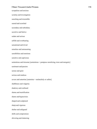 Fifteen Thousand Useful Phrases 178
scrupulous and anxious
scrutiny and investigation
searching and irresistible
seared and scorched
secondary and subsidiary
secretive and furtive
sedate and serious
selfish and overbearing
sensational and trivial
senseless and unreasoning
sensibilities and emotions
sensitive and capricious
sententious and tiresome [sententious = pompous moralizing; terse and energetic]
sentiment and passion
serene and quiet
serious and studious
severe and saturnine [saturnine = melancholy or sullen]
shabbiness and vulgarity
shadowy and confused
shame and mortification
shams and hypocrisies
shaped and sculptured
sharp and vigorous
shelter and safeguard
shifts and compromises
shivering and chattering
 