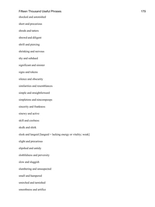 Fifteen Thousand Useful Phrases 179
shocked and astonished
short and precarious
shreds and tatters
shrewd and diligent
shrill and piercing
shrinking and nervous
shy and subdued
significant and sinister
signs and tokens
silence and obscurity
similarities and resemblances
simple and straightforward
simpletons and nincompoops
sincerity and frankness
sinewy and active
skill and coolness
skulk and shirk
sleek and languid [languid = lacking energy or vitality; weak]
slight and precarious
slipshod and untidy
slothfulness and perversity
slow and sluggish
slumbering and unsuspected
small and hampered
smirched and tarnished
smoothness and artifice
 