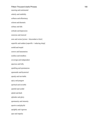 Fifteen Thousand Useful Phrases 180
sneering and sentimental
soberly and truthfully
softness and effeminacy
solemn and dramatic
solitary and idle
solitude and depression
sonorous and musical
sons and scions [scions = descendant or heir]
soporific and sodden [soporific = inducing sleep]
sordid and stupid
sorrow and lamentation
soulless and mindless
sovereign and independent
spacious and lofty
sparkling and spontaneous
spasmodic and hysterical
speedy and inevitable
spicy and pungent
spiritual and invisible
spiteful and sordid
splash and dash
splendor and glory
spontaneity and intensity
sportive and playful
sprightly and vigorous
spur and impulse
 