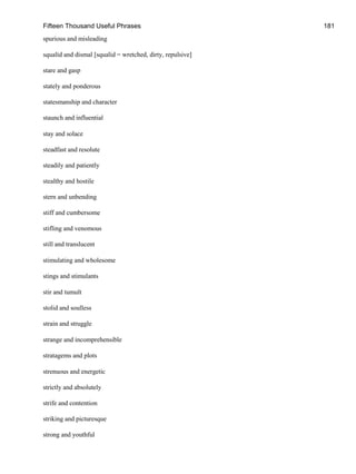 Fifteen Thousand Useful Phrases 181
spurious and misleading
squalid and dismal [squalid = wretched, dirty, repulsive]
stare and gasp
stately and ponderous
statesmanship and character
staunch and influential
stay and solace
steadfast and resolute
steadily and patiently
stealthy and hostile
stern and unbending
stiff and cumbersome
stifling and venomous
still and translucent
stimulating and wholesome
stings and stimulants
stir and tumult
stolid and soulless
strain and struggle
strange and incomprehensible
stratagems and plots
strenuous and energetic
strictly and absolutely
strife and contention
striking and picturesque
strong and youthful
 