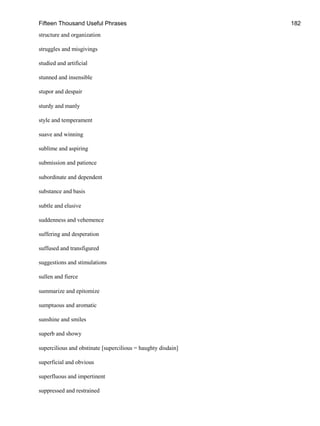 Fifteen Thousand Useful Phrases 182
structure and organization
struggles and misgivings
studied and artificial
stunned and insensible
stupor and despair
sturdy and manly
style and temperament
suave and winning
sublime and aspiring
submission and patience
subordinate and dependent
substance and basis
subtle and elusive
suddenness and vehemence
suffering and desperation
suffused and transfigured
suggestions and stimulations
sullen and fierce
summarize and epitomize
sumptuous and aromatic
sunshine and smiles
superb and showy
supercilious and obstinate [supercilious = haughty disdain]
superficial and obvious
superfluous and impertinent
suppressed and restrained
 