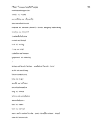 Fifteen Thousand Useful Phrases 183
surmises and suggestions
surprise and wonder
susceptibility and vulnerability
suspense and excitement
suspicion and innuendo [innuendo = indirect derogatory implication]
sustained and measured
sweet and wholesome
swelled and bloated
swift and stealthy
swoop and range
symbolism and imagery
sympathetic and consoling
T
taciturn and laconic [taciturn = untalkative] [laconic = terse]
tactful and conciliatory
talkative and effusive
tame and insipid
tangible and sufficient
tangled and shapeless
tardy and belated
tartness and contradiction
taste and elegance
tattle and babble
taunt and reproach
tawdry and penurious [tawdry = gaudy, cheap] [penurious = stingy]
tears and lamentations
 