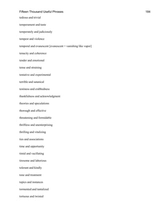 Fifteen Thousand Useful Phrases 184
tedious and trivial
temperament and taste
temperately and judiciously
tempest and violence
temporal and evanescent [evanescent = vanishing like vapor]
tenacity and coherence
tender and emotional
tense and straining
tentative and experimental
terrible and satanical
testiness and crabbedness
thankfulness and acknowledgment
theories and speculations
thorough and effective
threatening and formidable
thriftless and unenterprising
thrilling and vitalizing
ties and associations
time and opportunity
timid and vacillating
tiresome and laborious
tolerant and kindly
tone and treatment
topics and instances
tormented and tantalized
tortuous and twisted
 