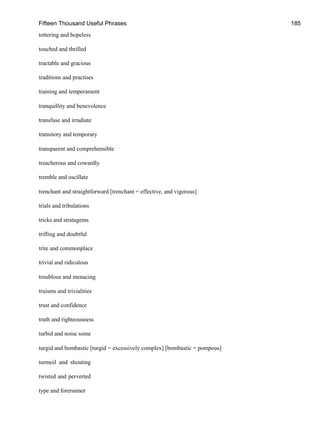 Fifteen Thousand Useful Phrases 185
tottering and hopeless
touched and thrilled
tractable and gracious
traditions and practises
training and temperament
tranquillity and benevolence
transfuse and irradiate
transitory and temporary
transparent and comprehensible
treacherous and cowardly
tremble and oscillate
trenchant and straightforward [trenchant = effective, and vigorous]
trials and tribulations
tricks and stratagems
trifling and doubtful
trite and commonplace
trivial and ridiculous
troublous and menacing
truisms and trivialities
trust and confidence
truth and righteousness
turbid and noise some
turgid and bombastic [turgid = excessively complex] [bombastic = pompous]
turmoil and shouting
twisted and perverted
type and forerunner
 