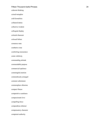 Fifteen Thousand Useful Phrases 24
coherent thinking
coined metaphor
cold formalities
collateral duties
collective wisdom
colloquial display
colonial character
colossal failure
comatose state
combative tone
comforting reassurance
comic infelicity
commanding attitude
commendable purpose
commercial opulence
commingled emotion
commodiously arranged
common substratum
commonplace allusions
compact fitness
comparative scantiness
compassionate love
compelling force
compendious abstract
compensatory character
competent authority
 