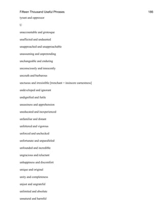 Fifteen Thousand Useful Phrases 186
tyrant and oppressor
U
unaccountable and grotesque
unaffected and undaunted
unapproached and unapproachable
unassuming and unpretending
unchangeable and enduring
unconsciously and innocently
uncouth and barbarous
unctuous and irresistible [trenchant = insincere earnestness]
undeveloped and ignorant
undignified and futile
uneasiness and apprehension
uneducated and inexperienced
unfamiliar and distant
unfettered and vigorous
unforced and unchecked
unfortunate and unparalleled
unfounded and incredible
ungracious and reluctant
unhappiness and discomfort
unique and original
unity and completeness
unjust and ungrateful
unlimited and absolute
unnatural and harmful
 