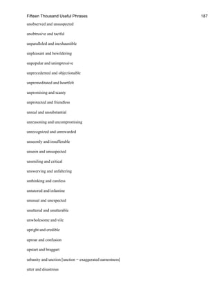 Fifteen Thousand Useful Phrases 187
unobserved and unsuspected
unobtrusive and tactful
unparalleled and inexhaustible
unpleasant and bewildering
unpopular and unimpressive
unprecedented and objectionable
unpremeditated and heartfelt
unpromising and scanty
unprotected and friendless
unreal and unsubstantial
unreasoning and uncompromising
unrecognized and unrewarded
unseemly and insufferable
unseen and unsuspected
unsmiling and critical
unswerving and unfaltering
unthinking and careless
untutored and infantine
unusual and unexpected
unuttered and unutterable
unwholesome and vile
upright and credible
uproar and confusion
upstart and braggart
urbanity and unction [unction = exaggerated earnestness]
utter and disastrous
 