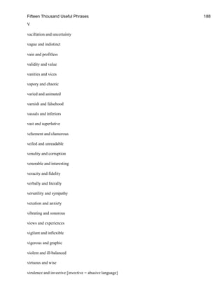 Fifteen Thousand Useful Phrases 188
V
vacillation and uncertainty
vague and indistinct
vain and profitless
validity and value
vanities and vices
vapory and chaotic
varied and animated
varnish and falsehood
vassals and inferiors
vast and superlative
vehement and clamorous
veiled and unreadable
venality and corruption
venerable and interesting
veracity and fidelity
verbally and literally
versatility and sympathy
vexation and anxiety
vibrating and sonorous
views and experiences
vigilant and inflexible
vigorous and graphic
violent and ill-balanced
virtuous and wise
virulence and invective [invective = abusive language]
 