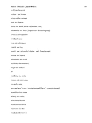 Fifteen Thousand Useful Phrases 189
visible and apparent
visionary and obscure
vistas and backgrounds
vital and vigorous
vitiate and poison [vitiate = reduce the value]
vituperation and abuse [vituperation = abusive language]
vivacious and agreeable
vivid and varied
void and nothingness
volatile and fiery
volubly and exuberantly [volubly = ready flow of speech]
volume and impetus
voluminous and varied
voluntarily and habitually
vulgar and artificial
W
wandering and erratic
wanton and unnecessary
war and revelry
warp and woof [warp = lengthwise threads] [woof = crosswise threads]
wasteful and circuitous
waxing and waning
weak and perfidious
wealth and distinction
wearisome and dull
weighed and winnowed
 