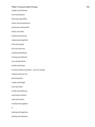 Fifteen Thousand Useful Phrases 190
weighty and dominant
weird and fantastic
wheezing and puffing
whims and inconsistencies
wholesome and beautiful
wholly and solely
wicked and malicious
widened and amplified
wild and irregular
wily and observant
winking and blinking
winning and unforced
wise and beneficent
wistful and dreamy
wit and jocularity [jocularity = given to joking]
withered and wan woe
and lamentation
wonder and delight
work and utility
worldly and ambitious
worth and excellence
wrath and menace
wretched and suppliant
Y
yearning and eagerness
yielding and obedience
 