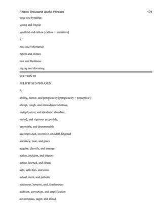 Fifteen Thousand Useful Phrases 191
yoke and bondage
young and fragile
youthful and callow [callow = immature]
Z
zeal and vehemence
zenith and climax
zest and freshness
zigzag and deviating
SECTION III
FELICITOUS PHRASES
A
ability, humor, and perspicacity [perspicacity = perceptive]
abrupt, rough, and immoderate abstruse,
metaphysical, and idealistic abundant,
varied, and vigorous accessible,
knowable, and demonstrable
accomplished, inventive, and deft-fingered
accuracy, ease, and grace
acquire, classify, and arrange
action, incident, and interest
active, learned, and liberal
acts, activities, and aims
actual, stern, and pathetic
acuteness, honesty, and, fearlessness
addition, correction, and amplification
adventurous, eager, and afraid
 