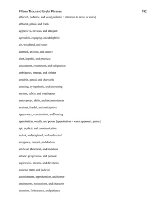 Fifteen Thousand Useful Phrases 192
affected, pedantic, and vain [pedantic = attention to detail or rules]
affluent, genial, and frank
aggressive, envious, and arrogant
agreeable, engaging, and delightful
air, woodland, and water
alarmed, anxious, and uneasy
alert, hopeful, and practical
amazement, resentment, and indignation
ambiguous, strange, and sinister
amiable, genial, and charitable
amusing, sympathetic, and interesting
ancient, subtle, and treacherous
annoyances, shifts, and inconveniences
anxious, fearful, and anticipative
appearance, conversation, and bearing
approbation, wealth, and power [approbation = warm approval; praise]
apt, explicit, and communicative
ardent, undisciplined, and undirected
arrogance, conceit, and disdain
artificial, rhetorical, and mundane
artistic, progressive, and popular
aspirations, dreams, and devotions
assured, stern, and judicial
astonishment, apprehension, and horror
attainments, possessions, and character
attention, forbearance, and patience
 