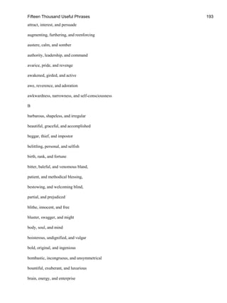 Fifteen Thousand Useful Phrases 193
attract, interest, and persuade
augmenting, furthering, and reenforcing
austere, calm, and somber
authority, leadership, and command
avarice, pride, and revenge
awakened, girded, and active
awe, reverence, and adoration
awkwardness, narrowness, and self-consciousness
B
barbarous, shapeless, and irregular
beautiful, graceful, and accomplished
beggar, thief, and impostor
belittling, personal, and selfish
birth, rank, and fortune
bitter, baleful, and venomous bland,
patient, and methodical blessing,
bestowing, and welcoming blind,
partial, and prejudiced
blithe, innocent, and free
bluster, swagger, and might
body, soul, and mind
boisterous, undignified, and vulgar
bold, original, and ingenious
bombastic, incongruous, and unsymmetrical
bountiful, exuberant, and luxurious
brain, energy, and enterprise
 