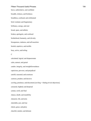 Fifteen Thousand Useful Phrases 194
brave, authoritative, and confident
breadth, richness, and freshness
breathless, confused, and exhilarated
brief, isolated, and fragmentary
brilliancy, energy, and zeal
broad, spare, and athletic
broken, apologetic, and confused
brotherhood, humanity, and chivalry
brusqueness, rudeness, and self-assertion
brutish, repulsive, and terrible
busy, active, and toiling
C
calculated, logical, and dispassionate
calm, earnest, and genial
candor, integrity, and straightforwardness
capricious, perverse, and prejudiced
careful, reasoned, and courteous
cautious, prudent, and decisive
caviling, petulance, and discontent [caviling = finding trivial objections]
censured, slighted, and despised
certain, swift, and final
chance, doubt, and mutability
character, life, and aims
charitable, just, and true
charm, grace, and glory
cheerful, modest, and delicate
 