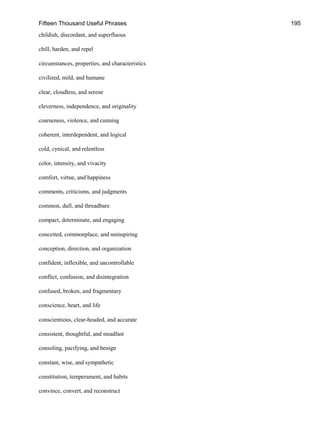 Fifteen Thousand Useful Phrases 195
childish, discordant, and superfluous
chill, harden, and repel
circumstances, properties, and characteristics
civilized, mild, and humane
clear, cloudless, and serene
cleverness, independence, and originality
coarseness, violence, and cunning
coherent, interdependent, and logical
cold, cynical, and relentless
color, intensity, and vivacity
comfort, virtue, and happiness
comments, criticisms, and judgments
common, dull, and threadbare
compact, determinate, and engaging
conceited, commonplace, and uninspiring
conception, direction, and organization
confident, inflexible, and uncontrollable
conflict, confusion, and disintegration
confused, broken, and fragmentary
conscience, heart, and life
conscientious, clear-headed, and accurate
consistent, thoughtful, and steadfast
consoling, pacifying, and benign
constant, wise, and sympathetic
constitution, temperament, and habits
convince, convert, and reconstruct
 