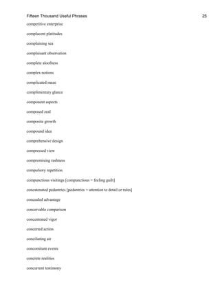 Fifteen Thousand Useful Phrases 25
competitive enterprise
complacent platitudes
complaining sea
complaisant observation
complete aloofness
complex notions
complicated maze
complimentary glance
component aspects
composed zeal
composite growth
compound idea
comprehensive design
compressed view
compromising rashness
compulsory repetition
compunctious visitings [compunctious = feeling guilt]
concatenated pedantries [pedantries = attention to detail or rules]
concealed advantage
conceivable comparison
concentrated vigor
concerted action
conciliating air
concomitant events
concrete realities
concurrent testimony
 