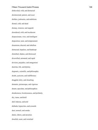Fifteen Thousand Useful Phrases 198
disheveled, wild, and distracted
disinterested, patient, and exact
dislikes, jealousies, and ambitions
dismal, cold, and dead
dismay, remorse, and anguish
disordered, wild, and incoherent
dispassionate, wise, and intelligent
disposition, taste, and temperament
dissension, discord, and rebellion
distracted, hopeless, and bankrupt
disturbed, shaken, and distressed
diversified, animated, and rapid
division, prejudice, and antagonism
doctrine, life, and destiny
dogmatic, scientific, and philosophic
doubt, cynicism, and indifference
draggled, dirty, and slouching
dramatic, picturesque, and vigorous
dream, speculate, and philosophize
drunkenness, licentiousness, and profanity
dry, inane, and droll
dull, hideous, and arid
dullards, hypocrites, and cowards
dust, turmoil, and smoke
duties, labors, and anxieties
dwarfed, scant, and wretched
 