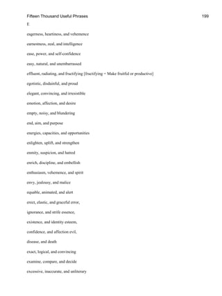 Fifteen Thousand Useful Phrases 199
E
eagerness, heartiness, and vehemence
earnestness, zeal, and intelligence
ease, power, and self-confidence
easy, natural, and unembarrassed
effluent, radiating, and fructifying [fructifying = Make fruitful or productive]
egotistic, disdainful, and proud
elegant, convincing, and irresistible
emotion, affection, and desire
empty, noisy, and blundering
end, aim, and purpose
energies, capacities, and opportunities
enlighten, uplift, and strengthen
enmity, suspicion, and hatred
enrich, discipline, and embellish
enthusiasm, vehemence, and spirit
envy, jealousy, and malice
equable, animated, and alert
erect, elastic, and graceful error,
ignorance, and strife essence,
existence, and identity esteem,
confidence, and affection evil,
disease, and death
exact, logical, and convincing
examine, compare, and decide
excessive, inaccurate, and unliterary
 