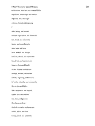 Fifteen Thousand Useful Phrases 200
excitements, interests, and responsibilities
experience, knowledge, and conduct
exposure, ruin, and flight
exterior, formal, and imposing
F
faded, dusty, and unread
failures, experiences, and ambitions
fair, proud, and handsome
fairies, sprites, and angels
faith, hope, and love
false, wicked, and disloyal
fantastic, absurd, and impossible
fear, dread, and apprehension
features, form, and height
feeble, illogical, and vicious
feelings, motives, and desires
fertility, ingenuity, and resource
fervently, patiently, and persistently
fibs, myths, and fables
fierce, dogmatic, and bigoted
figure, face, and attitude
fire, force, and passion
flit, change, and vary
flushed, trembling, and unstrung
foibles, tricks, and fads
foliage, color, and symmetry
 